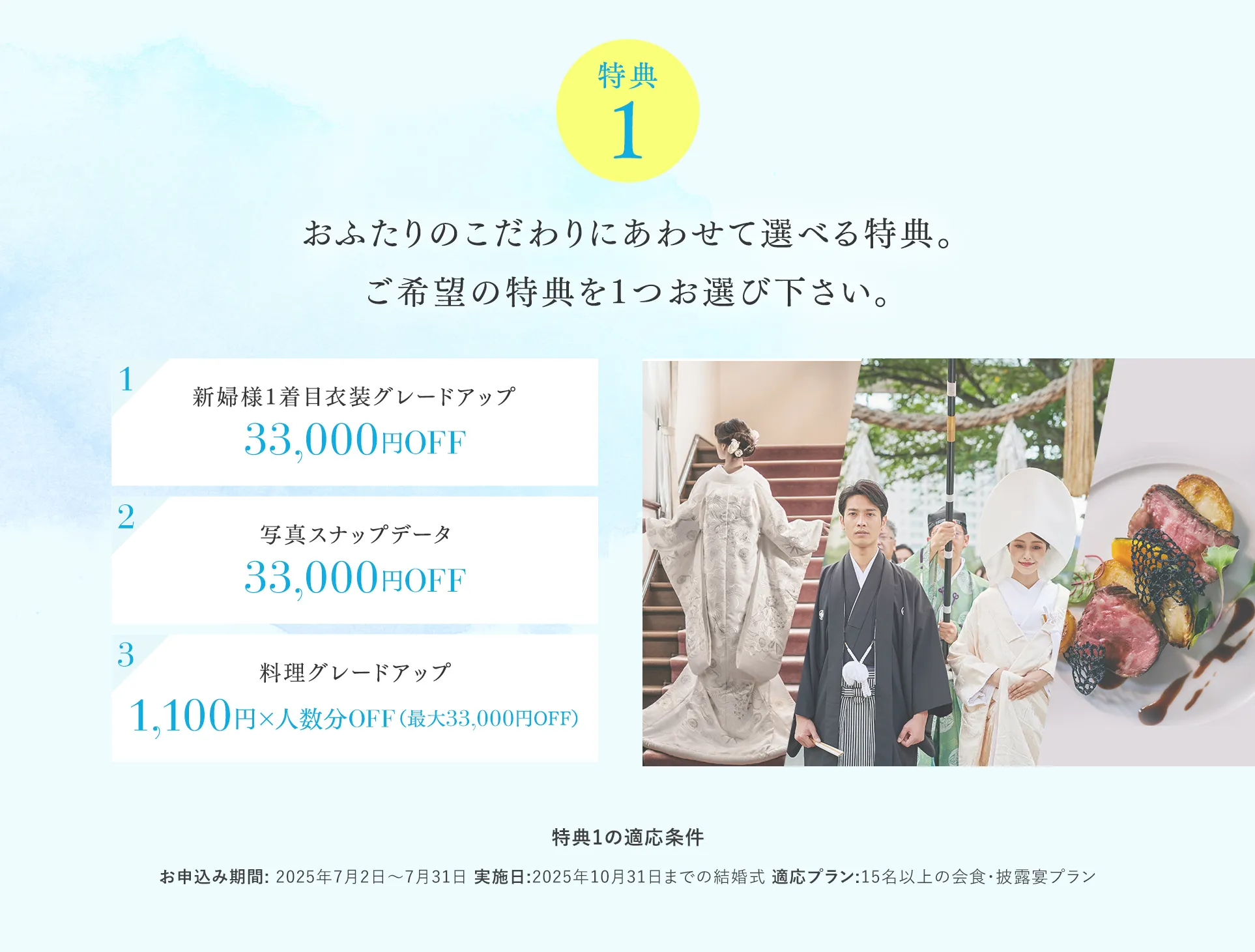 【特典１】おふたりのこだわりにあわせて選べる特典。ご希望の特典を1つお選び下さい。 1新婦様1着目衣装グレードアップ 2写真スナップデータ33,000円OFF 3料理グレードアップ1,100円×人数分OFF（最大33,000円OFF）