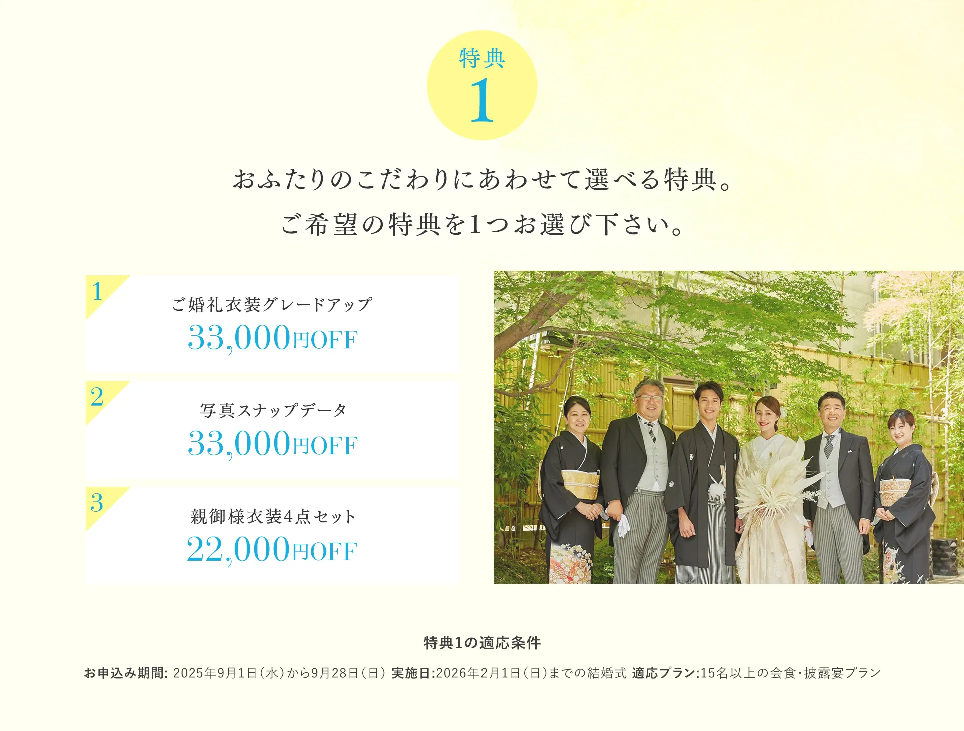 【特典１】おふたりのこだわりにあわせて選べる特典。ご希望の特典を1つお選び下さい。 1新婦様1着目衣装グレードアップ 2写真スナップデータ33,000円OFF 3料理グレードアップ1,100円×人数分OFF（最大33,000円OFF）